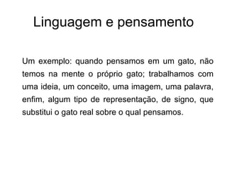Linguagem e pensamento Um exemplo: quando pensamos em um gato, não temos na mente o próprio gato; trabalhamos com uma ideia, um conceito, uma imagem, uma palavra, enfim, algum tipo de representação, de signo, que substitui o gato real sobre o qual pensamos. 