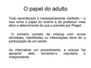 O papel do adulto Todo aprendizado é necessariamente mediado – e isso torna o papel do ensino e do professor mais ativo e determinante do que o previsto por Piaget. O primeiro contato da criança com novas atividades, habilidades ou informações deve ter a participação de um adulto.  Ao internalizar um procedimento, a criança "se apropria" dele, tornando-o voluntário e independente.  