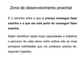 Zona de desenvolvimento proximal É o caminho entre o que  a criança consegue fazer sozinha e o que ela está perto de conseguir fazer sozinha.  Saber identificar essas duas capacidades e trabalhar o percurso de cada aluno entre ambas são as duas principais habilidades que um professor precisa ter, segundo Vygotsky.  