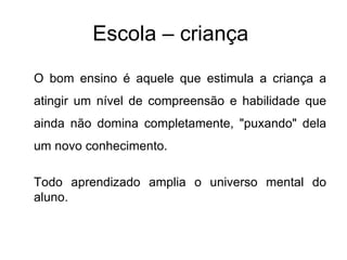 Escola – criança  O bom ensino é aquele que estimula a criança a atingir um nível de compreensão e habilidade que ainda não domina completamente, "puxando" dela um novo conhecimento.  Todo aprendizado amplia o universo mental do aluno.  
