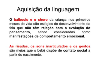 Aquisição da linguagem O  balbucio e o choro  da criança nos primeiros meses de vida são estágios do desenvolvimento da fala que  não têm relação com a evolução do pensamento , sendo consideradas como  manifestações de comportamento emocional .  As risadas, os sons inarticulados e os gestos  são meios que o bebê dispõe de  contato social  a partir do nascimento. 