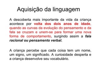 Aquisição da linguagem A descoberta mais importante da vida da criança acontece por  volta dos dois anos de idade , quando as curvas da evolução do pensamento e da fala se cruzam e unem-se para formar uma nova forma de comportamento , surgindo assim a  fala racional ou pensamento verbal. A criança percebe que cada coisa tem um nome, um signo, um significado. A curiosidade desperta e a criança desenvolve seu vocabulário. 