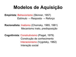 Modelos de Aquisição Empirista :  Behaviorismo  (Skinner, 1957) Estímulo -> Resposta -> Reforço Racionalista:  Inatismo  (Chomsky, 1965, 1981)     Mecanismo inato, predisposição Cognitivista :  Construtivismo  (Piaget, 1979)   Construção de conhecimento      Interacionismo  (Vygotsky, 1962)   Interação social 