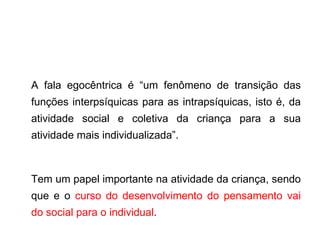 A fala egocêntrica é “um fenômeno de transição das funções interpsíquicas para as intrapsíquicas, isto é, da atividade social e coletiva da criança para a sua atividade mais individualizada”. Tem um papel importante na atividade da criança, sendo que e o  curso do desenvolvimento do pensamento vai do social para o individual . 