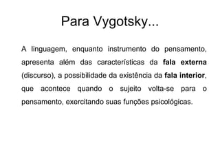Para Vygotsky... A linguagem, enquanto instrumento do pensamento, apresenta além das características da  fala externa  (discurso), a possibilidade da existência da  fala interior , que acontece quando o sujeito volta-se para o pensamento, exercitando suas funções psicológicas. 