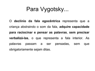 Para Vygotsky... O  declínio da fala egocêntrica  representa que a criança abstraindo o som da fala,  adquire capacidade para raciocinar e pensar as palavras ,  sem precisar verbalizá-las , o que representa a fala interior. As palavras passam a ser pensadas, sem que obrigatoriamente sejam ditas. 