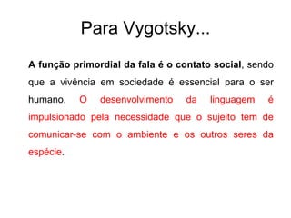 Para Vygotsky... A função primordial da fala é o contato social , sendo que a vivência em sociedade é essencial para o ser humano.  O desenvolvimento da linguagem é impulsionado pela necessidade que o sujeito tem de comunicar-se com o ambiente e os outros seres da espécie .  