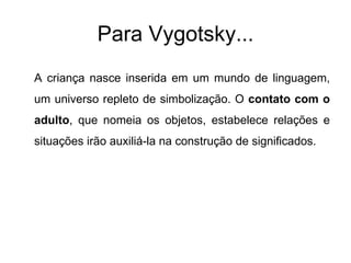 Para Vygotsky... A criança nasce inserida em um mundo de linguagem, um universo repleto de simbolização. O  contato com o adulto , que nomeia os objetos, estabelece relações e situações irão auxiliá-la na construção de significados. 