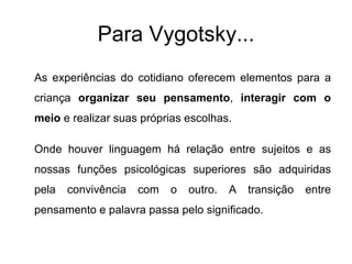 Para Vygotsky... As experiências do cotidiano oferecem elementos para a criança  organizar seu pensamento ,  interagir com o meio  e realizar suas próprias escolhas.  Onde houver linguagem há relação entre sujeitos e as nossas funções psicológicas superiores são adquiridas pela convivência com o outro. A transição entre pensamento e palavra passa pelo significado. 