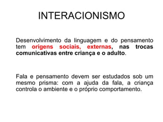 INTERACIONISMO Desenvolvimento da linguagem e do pensamento tem  origens sociais, externas , nas trocas comunicativas entre criança e o adulto . Fala e pensamento devem ser estudados sob um mesmo prisma: com a ajuda da fala, a criança controla o ambiente e o próprio comportamento. 