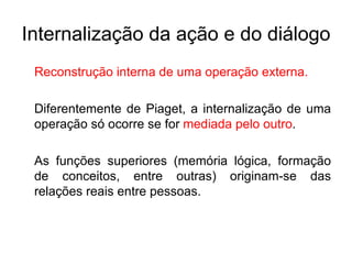 Internalização da ação e do diálogo Reconstrução interna de uma operação externa. Diferentemente de Piaget, a internalização de uma operação só ocorre se for  mediada pelo outro . As funções superiores (memória lógica, formação de conceitos, entre outras) originam-se das relações reais entre pessoas. 