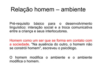 Relação homem – ambiente  Pré-requisito básico para o desenvolvimento linguístico: interação social e a troca comunicativa entre a criança e seus interlocutores. Homem como um ser que se forma em contato com a sociedade . "Na ausência do outro, o homem não se constrói homem", escreveu o psicólogo.  O homem modifica o ambiente e o ambiente modifica o homem.  