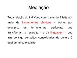 Mediação Toda relação do indivíduo com o mundo é feita por meio de  instrumentos técnicos  – como, por exemplo, as ferramentas agrícolas, que transformam a natureza – e da  linguagem  – que traz consigo conceitos consolidados da cultura à qual pertence o sujeito. 