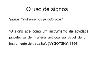 O uso de signos Signos: “instrumentos psicológicos”. “ O signo age como um instrumento da atividade psicológica de maneira análoga ao papel de um instrumento de trabalho”. (VYGOTSKY, 1984) 