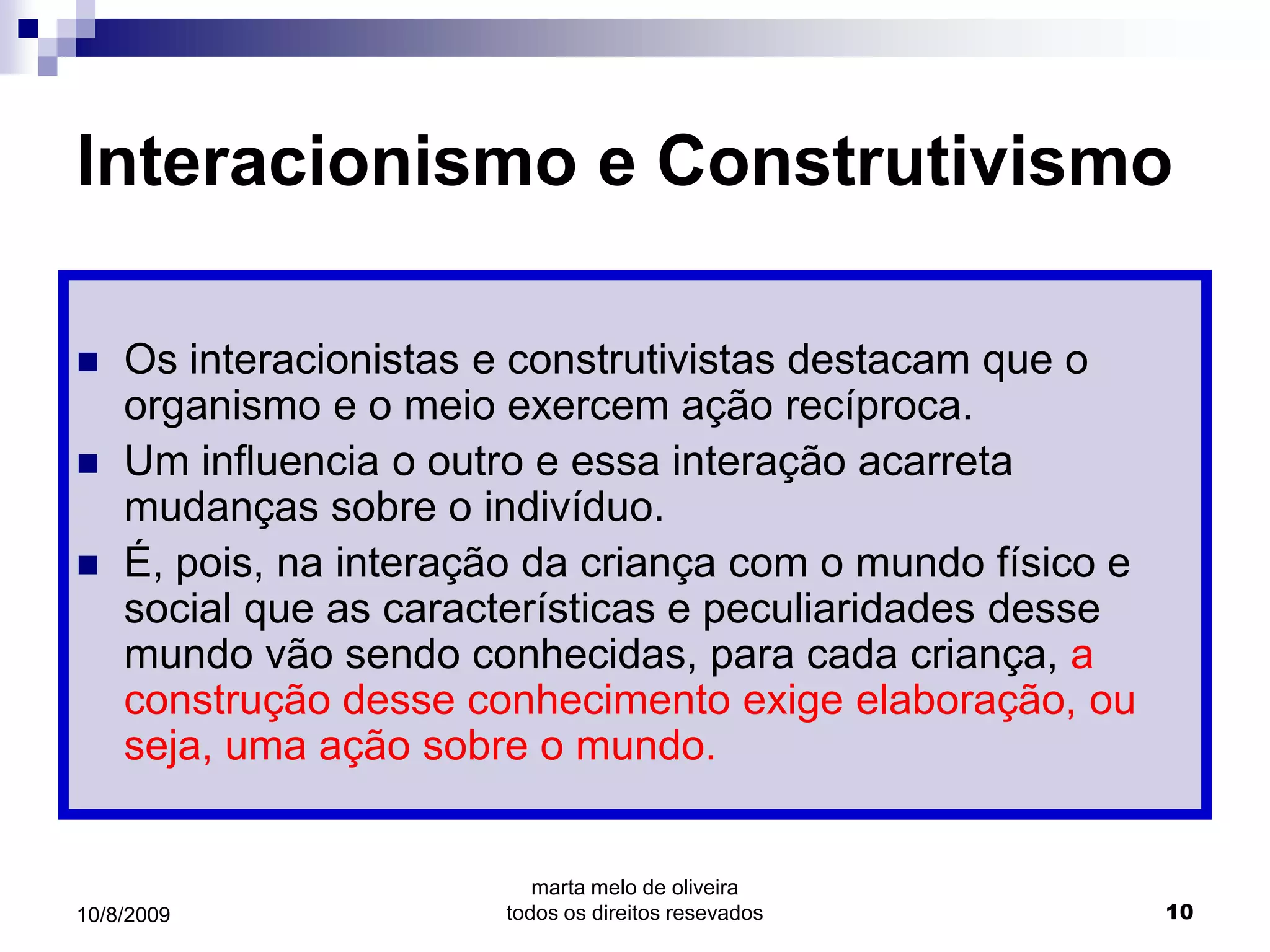 Interacionismo e Construtivismo

   Os interacionistas e construtivistas destacam que o
    organismo e o meio exercem ação recíproca.
   Um influencia o outro e essa interação acarreta
    mudanças sobre o indivíduo.
   É, pois, na interação da criança com o mundo físico e
    social que as características e peculiaridades desse
    mundo vão sendo conhecidas, para cada criança, a
    construção desse conhecimento exige elaboração, ou
    seja, uma ação sobre o mundo.


                           marta melo de oliveira
10/8/2009               todos os direitos resevados         10
 