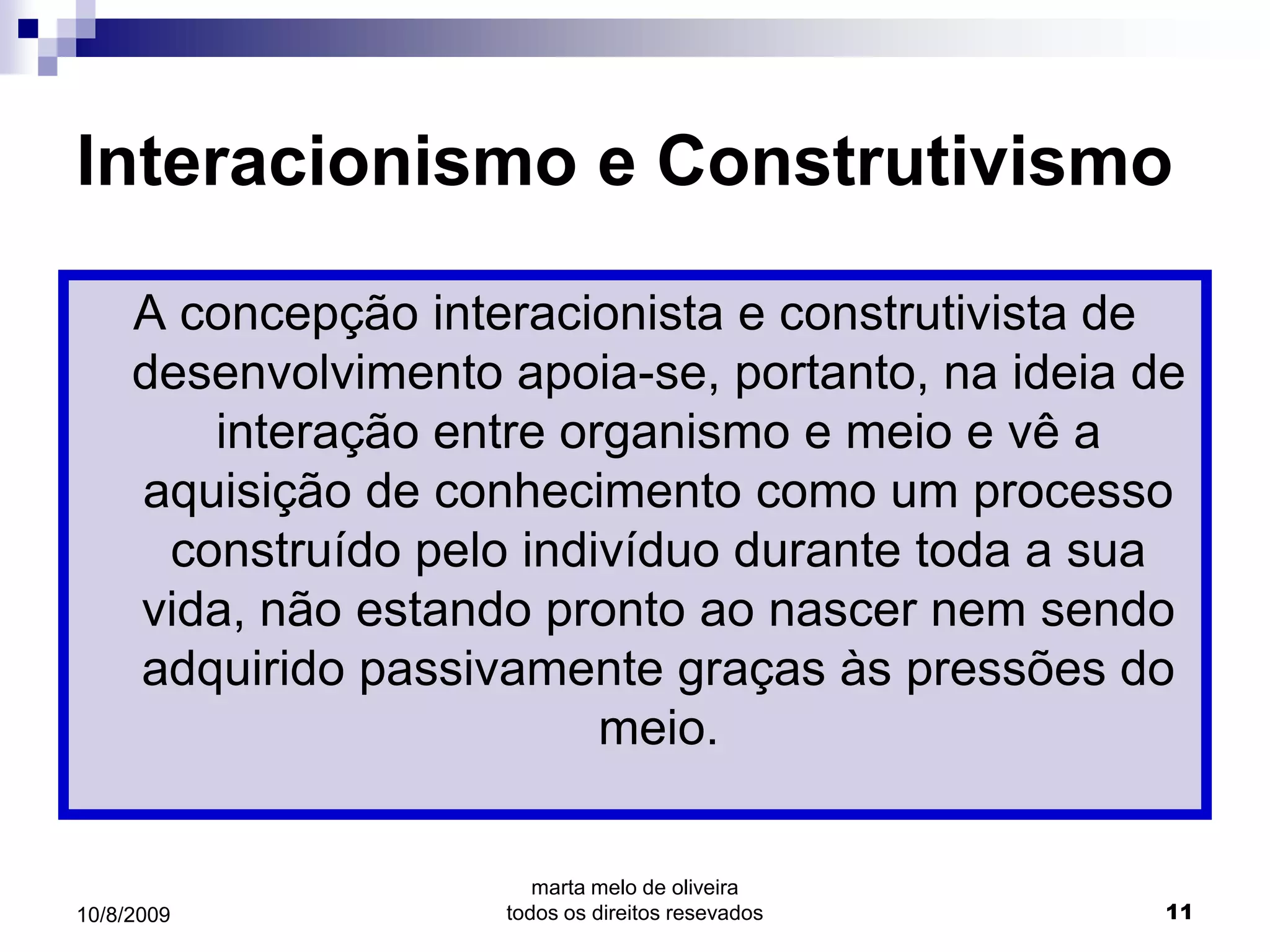 Interacionismo e Construtivismo

     A concepção interacionista e construtivista de
     desenvolvimento apoia-se, portanto, na ideia de
        interação entre organismo e meio e vê a
     aquisição de conhecimento como um processo
      construído pelo indivíduo durante toda a sua
     vida, não estando pronto ao nascer nem sendo
     adquirido passivamente graças às pressões do
                          meio.


                        marta melo de oliveira
10/8/2009            todos os direitos resevados   11
 