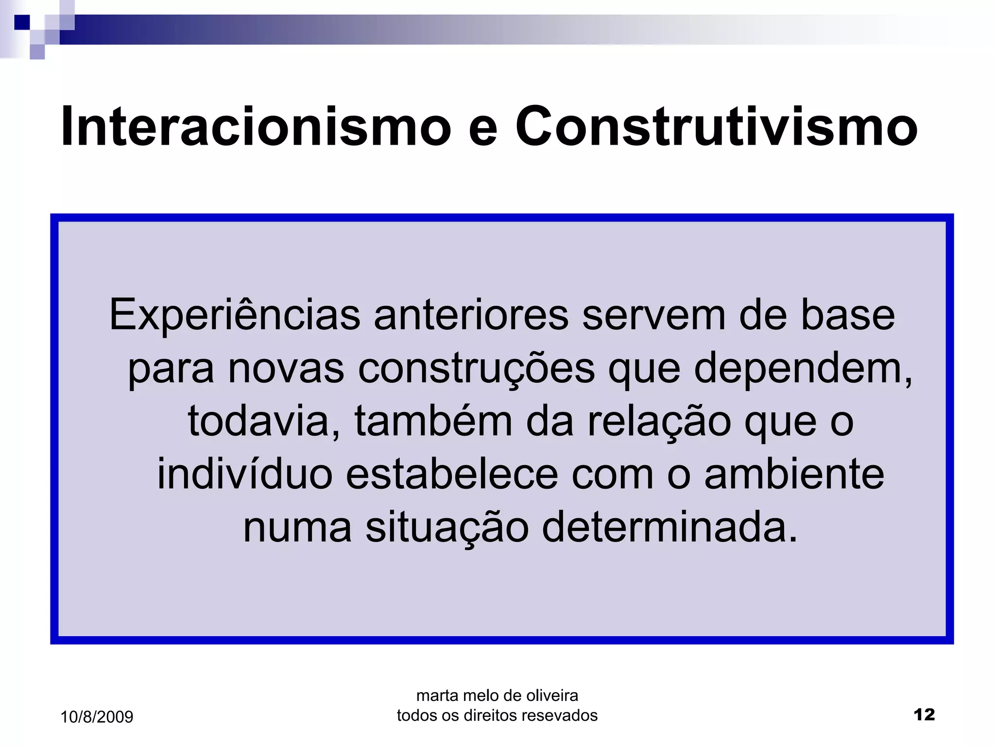 Interacionismo e Construtivismo


     Experiências anteriores servem de base
      para novas construções que dependem,
         todavia, também da relação que o
       indivíduo estabelece com o ambiente
            numa situação determinada.


                     marta melo de oliveira
10/8/2009         todos os direitos resevados   12
 