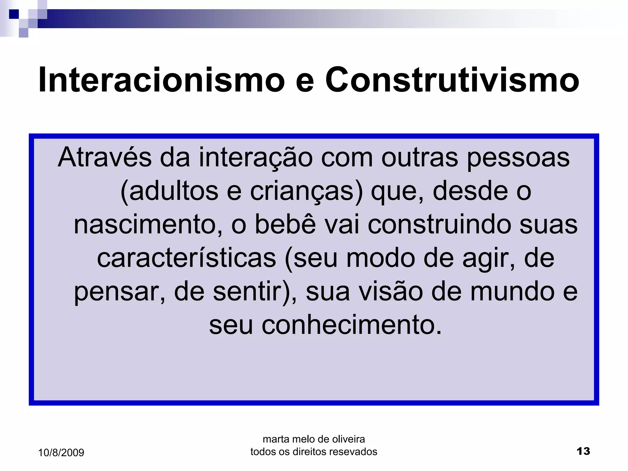 Interacionismo e Construtivismo

   Através da interação com outras pessoas
        (adultos e crianças) que, desde o
    nascimento, o bebê vai construindo suas
      características (seu modo de agir, de
    pensar, de sentir), sua visão de mundo e
               seu conhecimento.


                     marta melo de oliveira
10/8/2009         todos os direitos resevados   13
 