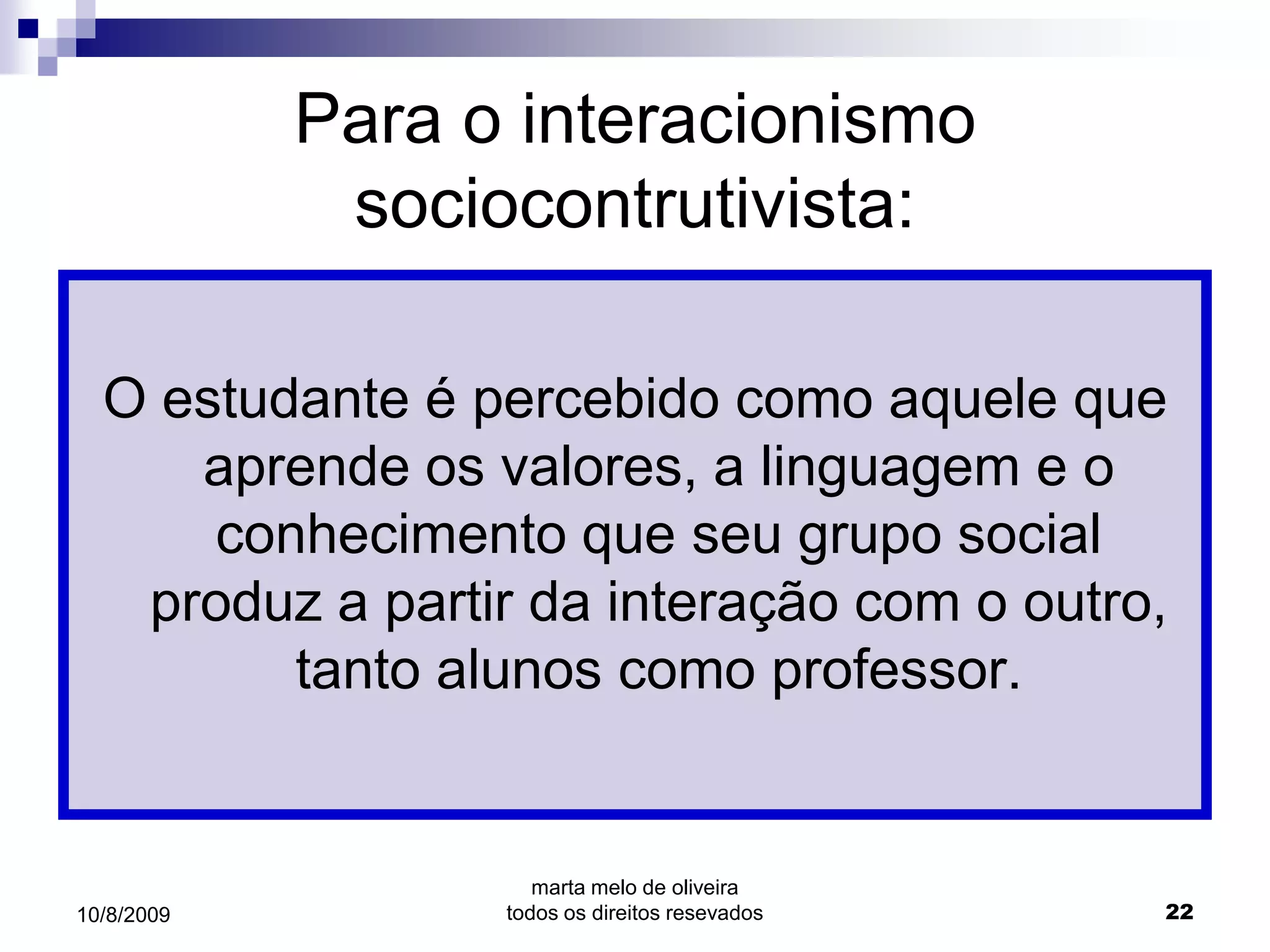 Para o interacionismo
             sociocontrutivista:

  O estudante é percebido como aquele que
     aprende os valores, a linguagem e o
      conhecimento que seu grupo social
   produz a partir da interação com o outro,
         tanto alunos como professor.


                     marta melo de oliveira
10/8/2009         todos os direitos resevados   22
 