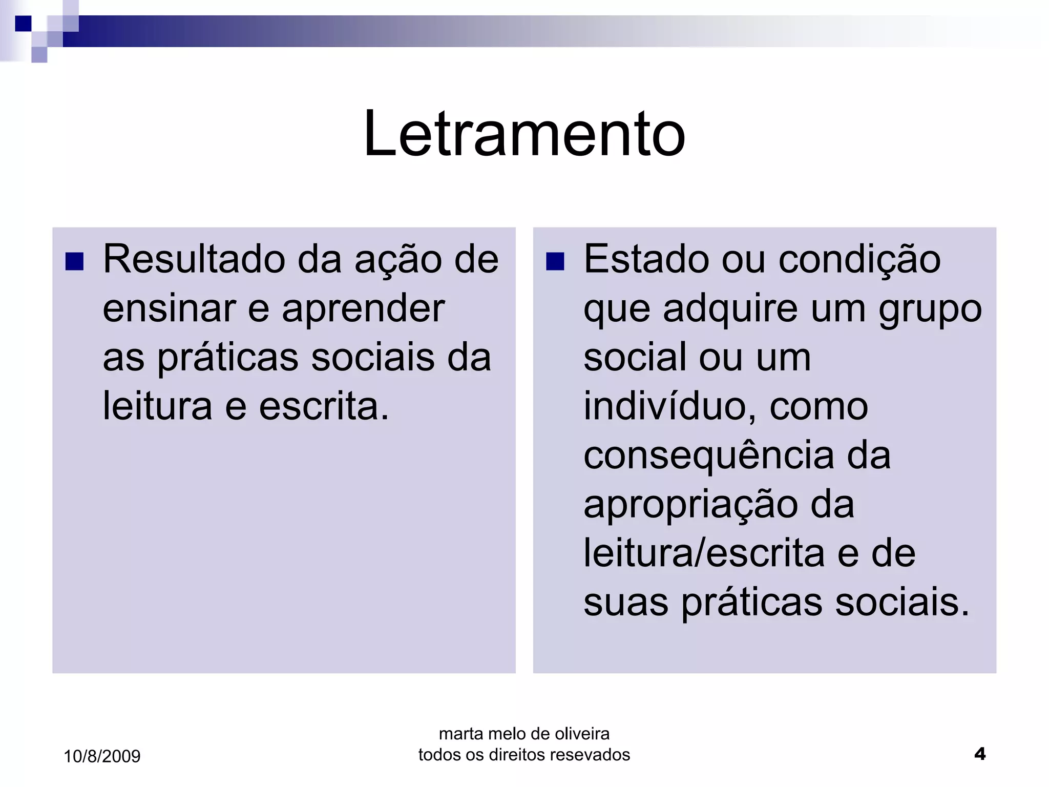 Letramento
   Resultado da ação de                Estado ou condição
    ensinar e aprender                   que adquire um grupo
    as práticas sociais da               social ou um
    leitura e escrita.                   indivíduo, como
                                         consequência da
                                         apropriação da
                                         leitura/escrita e de
                                         suas práticas sociais.


                        marta melo de oliveira
10/8/2009            todos os direitos resevados              4
 