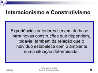 Interacionismo e Construtivismo


     Experiências anteriores servem de base
      para novas construções que dependem,
         todavia, também da relação que o
       indivíduo estabelece com o ambiente
            numa situação determinada.


                     marta melo de oliveira
10/8/2009         todos os direitos resevados   12
 