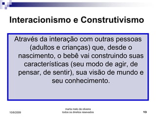 Interacionismo e Construtivismo

   Através da interação com outras pessoas
        (adultos e crianças) que, desde o
    nascimento, o bebê vai construindo suas
      características (seu modo de agir, de
    pensar, de sentir), sua visão de mundo e
               seu conhecimento.


                     marta melo de oliveira
10/8/2009         todos os direitos resevados   13
 