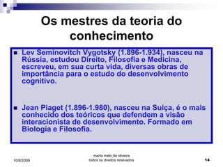 Os mestres da teoria do
                conhecimento
   Lev Seminovitch Vygotsky (1.896-1.934), nasceu na
    Rússia, estudou Direito, Filosofia e Medicina,
    escreveu, em sua curta vida, diversas obras de
    importância para o estudo do desenvolvimento
    cognitivo.


   Jean Piaget (1.896-1.980), nasceu na Suiça, é o mais
    conhecido dos teóricos que defendem a visão
    interacionista de desenvolvimento. Formado em
    Biologia e Filosofia.


                         marta melo de oliveira
10/8/2009             todos os direitos resevados       14
 