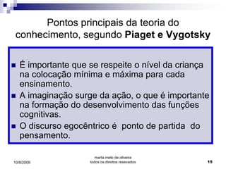 Pontos principais da teoria do
 conhecimento, segundo Piaget e Vygotsky

   É importante que se respeite o nível da criança
    na colocação mínima e máxima para cada
    ensinamento.
   A imaginação surge da ação, o que é importante
    na formação do desenvolvimento das funções
    cognitivas.
   O discurso egocêntrico é ponto de partida do
    pensamento.

                        marta melo de oliveira
10/8/2009            todos os direitos resevados   15
 