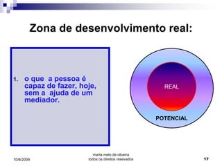 Zona de desenvolvimento real:



1.    o que a pessoa é
      capaz de fazer, hoje,                             REAL
      sem a ajuda de um
      mediador.

                                                      POTENCIAL




                           marta melo de oliveira
10/8/2009               todos os direitos resevados               17
 