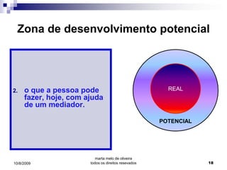 Zona de desenvolvimento potencial




2.   o que a pessoa pode                               REAL
     fazer, hoje, com ajuda
     de um mediador.

                                                     POTENCIAL




                          marta melo de oliveira
10/8/2009              todos os direitos resevados               18
 