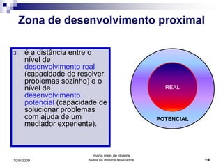 Zona de desenvolvimento proximal

3.    é a distância entre o
      nível de
      desenvolvimento real
      (capacidade de resolver
      problemas sozinho) e o
      nível de                                          REAL
      desenvolvimento
      potencial (capacidade de
      solucionar problemas
      com ajuda de um                                 POTENCIAL
      mediador experiente).



                           marta melo de oliveira
10/8/2009               todos os direitos resevados               19
 