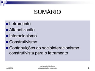 SUMÁRIO
 Letramento
 Alfabetização
 Interacionismo
 Construtivismo
 Contribuições do sociointeracionismo
  construtivista para o letramento

                   marta melo de oliveira
10/8/2009       todos os direitos resevados   2
 