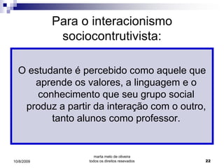Para o interacionismo
             sociocontrutivista:

  O estudante é percebido como aquele que
     aprende os valores, a linguagem e o
      conhecimento que seu grupo social
   produz a partir da interação com o outro,
         tanto alunos como professor.


                     marta melo de oliveira
10/8/2009         todos os direitos resevados   22
 