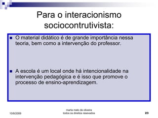 Para o interacionismo
             sociocontrutivista:
   O material didático é de grande importância nessa
    teoria, bem como a intervenção do professor.




   A escola é um local onde há intencionalidade na
    intervenção pedagógica e é isso que promove o
    processo de ensino-aprendizagem.




                          marta melo de oliveira
10/8/2009              todos os direitos resevados      23
 