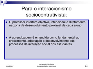 Para o interacionismo
              sociocontrutivista:
   O professor interfere objetiva, intencional e diretamente
    na zona de desenvolvimento proximal de cada aluno.


   A aprendizagem é entendida como fundamental ao
    crescimento, adaptação e desenvolvimento dos
    processos de interação social dos estudantes.




                           marta melo de oliveira
10/8/2009               todos os direitos resevados         24
 