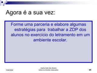 Agora é a sua vez:
      Forme uma parceria e elabore algumas
        estratégias para trabalhar a ZDP dos
      alunos no exercício do letramento em um
                  ambiente escolar.




                      marta melo de oliveira
10/8/2009          todos os direitos resevados   25
 