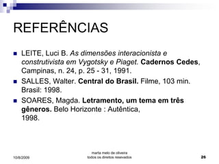 REFERÊNCIAS
   LEITE, Luci B. As dimensões interacionista e
    construtivista em Vygotsky e Piaget. Cadernos Cedes,
    Campinas, n. 24, p. 25 - 31, 1991.
   SALLES, Walter. Central do Brasil. Filme, 103 min.
    Brasil: 1998.
   SOARES, Magda. Letramento, um tema em três
    gêneros. Belo Horizonte : Autêntica,
    1998.



                          marta melo de oliveira
10/8/2009              todos os direitos resevados         26
 