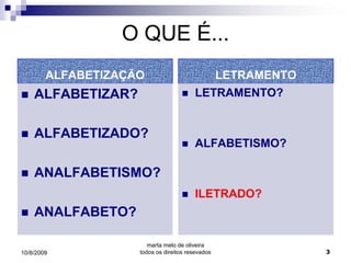 O QUE É...
        ALFABETIZAÇÃO                      LETRAMENTO
   ALFABETIZAR?                       LETRAMENTO?


   ALFABETIZADO?
                                       ALFABETISMO?

   ANALFABETISMO?
                                       ILETRADO?
   ANALFABETO?

                       marta melo de oliveira
10/8/2009           todos os direitos resevados         3
 