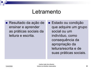 Letramento
   Resultado da ação de                Estado ou condição
    ensinar e aprender                   que adquire um grupo
    as práticas sociais da               social ou um
    leitura e escrita.                   indivíduo, como
                                         consequência da
                                         apropriação da
                                         leitura/escrita e de
                                         suas práticas sociais.


                        marta melo de oliveira
10/8/2009            todos os direitos resevados              4
 