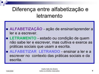 Diferença entre alfabetização e
                 letramento

   ALFABETIZAÇÃO - ação de ensinar/aprender a
    ler e a escrever.
   LETRAMENTO - estado ou condição de quem
    não sabe ler e escrever, mas cultiva e exerce as
    práticas sociais que usam a escrita.
   ALFABETIZAR LETRANDO - ensinar a ler e a
    escrever no contexto das práticas sociais e da
    escrita.

                        marta melo de oliveira
10/8/2009            todos os direitos resevados   7
 