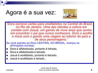 Agora é a sua vez:
“Dora escreve cartas para analfabetos na Central do Brasil,
       no Rio de Janeiro. Uma das clientes a coloca em
   contato com Josué, um garoto de nove anos que sonha
  em encontrar o pai que nunca conhecera. Dora o acolhe
    e inicia com o garoto uma viagem ao interior do país e
                    de seus personagens.”
Se você assistiu ao filme CENTRAL DO BRASIL, marque as
  afirmações corretas:
 Dora é alfabetizada, portanto é letrada.
 Dora é alfabetizada e letrada.
 Josué é analfabeto, portanto é iletrado.
 Josué é analfabeto e letrado..



                           marta melo de oliveira
10/8/2009               todos os direitos resevados       8
 