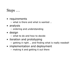 Steps …
• requirements
– what is there and what is wanted …
• analysis
– ordering and understanding
• design
– what to do and how to decide
• iteration and prototyping
– getting it right … and finding what is really needed!
• implementation and deployment
– making it and getting it out there
 