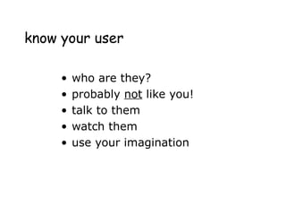 know your user
• who are they?
• probably not like you!
• talk to them
• watch them
• use your imagination
 