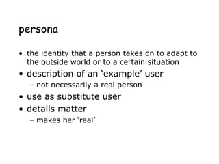 persona
• the identity that a person takes on to adapt to
the outside world or to a certain situation
• description of an ‘example’ user
– not necessarily a real person
• use as substitute user
• details matter
– makes her ‘real’
 