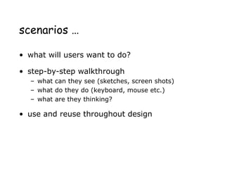 scenarios …
• what will users want to do?
• step-by-step walkthrough
– what can they see (sketches, screen shots)
– what do they do (keyboard, mouse etc.)
– what are they thinking?
• use and reuse throughout design
 