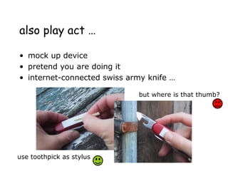 also play act …
• mock up device
• pretend you are doing it
• internet-connected swiss army knife …
use toothpick as stylus
but where is that thumb?
 