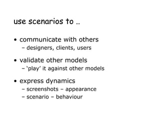 use scenarios to ..
• communicate with others
– designers, clients, users
• validate other models
– ‘play’ it against other models
• express dynamics
– screenshots – appearance
– scenario – behaviour
 