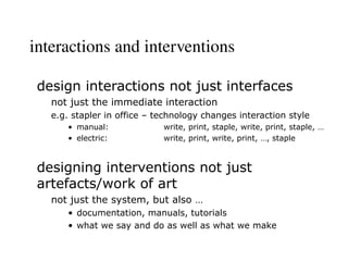 interactions and interventions
design interactions not just interfaces
not just the immediate interaction
e.g. stapler in office – technology changes interaction style
• manual: write, print, staple, write, print, staple, …
• electric: write, print, write, print, …, staple
designing interventions not just
artefacts/work of art
not just the system, but also …
• documentation, manuals, tutorials
• what we say and do as well as what we make
 