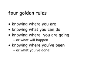 four golden rules
• knowing where you are
• knowing what you can do
• knowing where you are going
– or what will happen
• knowing where you’ve been
– or what you’ve done
 