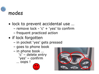 modes
• lock to prevent accidental use …
– remove lock - ‘c’ + ‘yes’ to confirm
– frequent practiced action
• if lock forgotten
– in pocket ‘yes’ gets pressed
– goes to phone book
– in phone book …
‘c’ – delete entry
‘yes’ – confirm
… oops !
 